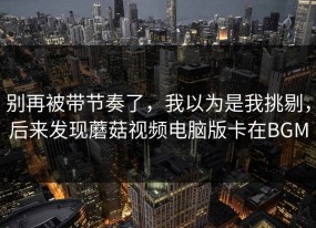 别再被带节奏了，我以为是我挑剔，后来发现蘑菇视频电脑版卡在BGM
