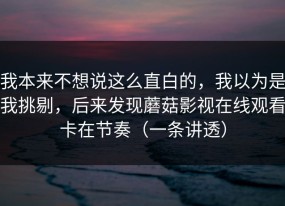 我本来不想说这么直白的，我以为是我挑剔，后来发现蘑菇影视在线观看卡在节奏（一条讲透）