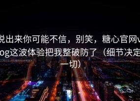 说出来你可能不信，别笑，糖心官网vlog这波体验把我整破防了（细节决定一切）