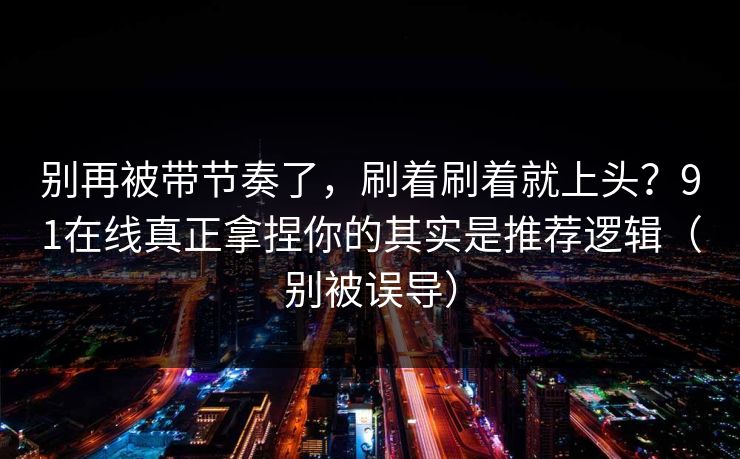 别再被带节奏了，刷着刷着就上头？91在线真正拿捏你的其实是推荐逻辑（别被误导）