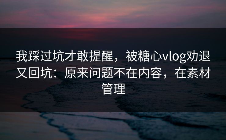 我踩过坑才敢提醒，被糖心vlog劝退又回坑：原来问题不在内容，在素材管理