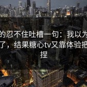 我真的忍不住吐槽一句：我以为自己免疫了，结果糖心tv又靠体验把我拿捏