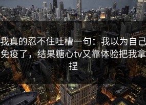 我真的忍不住吐槽一句：我以为自己免疫了，结果糖心tv又靠体验把我拿捏