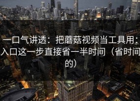 一口气讲透：把蘑菇视频当工具用：入口这一步直接省一半时间（省时间的）
