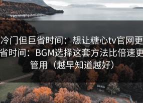 冷门但巨省时间：想让糖心tv官网更省时间：BGM选择这套方法比倍速更管用（越早知道越好）