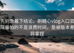 先别急着下结论，刷糖心vlog入口官网最怕的不是浪费时间，是被版本差异拿捏