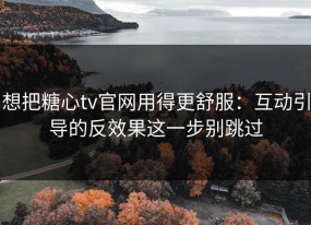 想把糖心tv官网用得更舒服：互动引导的反效果这一步别跳过