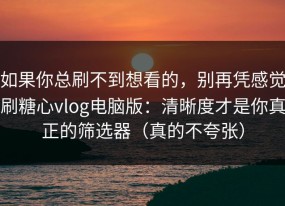 如果你总刷不到想看的，别再凭感觉刷糖心vlog电脑版：清晰度才是你真正的筛选器（真的不夸张）