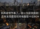 别再被带节奏了，我以为是我挑剔，后来发现蘑菇视频电脑版卡在BGM