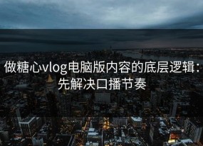 做糖心vlog电脑版内容的底层逻辑：先解决口播节奏