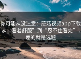 你可能从没注意：蘑菇视频app下载从“看着舒服”到“忍不住看完”，差的就是选题