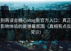 别再误会糖心vlog新官方入口：真正影响体验的是弹幕氛围（真相有点反常识）