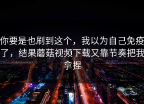 你要是也刷到这个，我以为自己免疫了，结果蘑菇视频下载又靠节奏把我拿捏