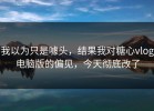 我以为只是噱头，结果我对糖心vlog电脑版的偏见，今天彻底改了