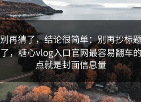 别再猜了，结论很简单：别再抄标题了，糖心vlog入口官网最容易翻车的点就是封面信息量