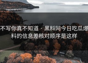 不写你真不知道 · 黑料网今日吃瓜爆料的信息差核对顺序是这样