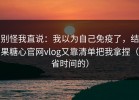 别怪我直说：我以为自己免疫了，结果糖心官网vlog又靠清单把我拿捏（省时间的）