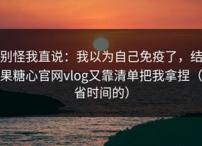 别怪我直说：我以为自己免疫了，结果糖心官网vlog又靠清单把我拿捏（省时间的）