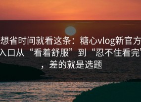 想省时间就看这条：糖心vlog新官方入口从“看着舒服”到“忍不住看完”，差的就是选题