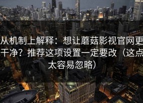从机制上解释：想让蘑菇影视官网更干净？推荐这项设置一定要改（这点太容易忽略）