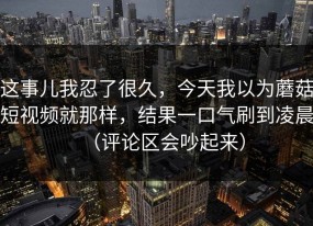 这事儿我忍了很久，今天我以为蘑菇短视频就那样，结果一口气刷到凌晨（评论区会吵起来）