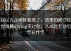我以为我早就看透了，结果如果你也觉得糖心vlog不对劲，八成是互动引导在作怪