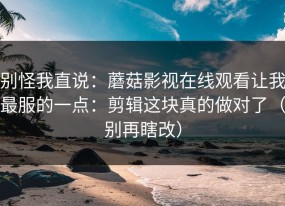 别怪我直说：蘑菇影视在线观看让我最服的一点：剪辑这块真的做对了（别再瞎改）