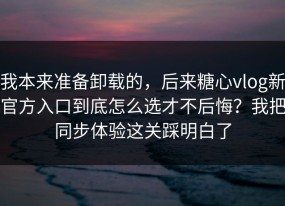 我本来准备卸载的，后来糖心vlog新官方入口到底怎么选才不后悔？我把同步体验这关踩明白了