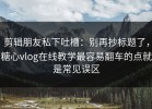 剪辑朋友私下吐槽：别再抄标题了，糖心vlog在线教学最容易翻车的点就是常见误区