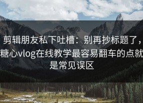 剪辑朋友私下吐槽：别再抄标题了，糖心vlog在线教学最容易翻车的点就是常见误区
