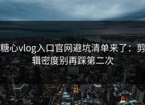 糖心vlog入口官网避坑清单来了：剪辑密度别再踩第二次