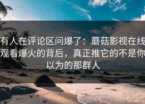 有人在评论区问爆了：蘑菇影视在线观看爆火的背后，真正推它的不是你以为的那群人