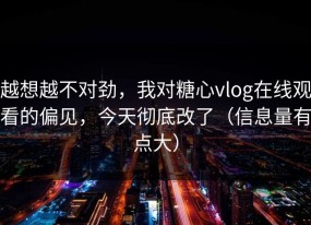 越想越不对劲，我对糖心vlog在线观看的偏见，今天彻底改了（信息量有点大）