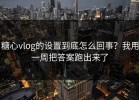糖心vlog的设置到底怎么回事？我用一周把答案跑出来了