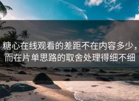 糖心在线观看的差距不在内容多少，而在片单思路的取舍处理得细不细