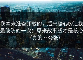 我本来准备卸载的，后来糖心tv让我最破防的一次：原来故事线才是核心（真的不夸张）