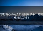 想把糖心vlog入口官网用顺手：先把反转这关过了