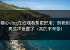 糖心vlog在线观看想更好用：剪辑别再这样设置了（真的不夸张）