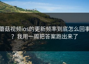 蘑菇视频ios的更新频率到底怎么回事？我用一周把答案跑出来了