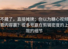 不藏了，直接摊牌：你以为糖心视频靠内容赢？很多号赢在剪辑密度的上限的细节