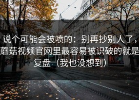 说个可能会被喷的：别再抄别人了，蘑菇视频官网里最容易被识破的就是复盘（我也没想到）