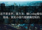 这不是玄学，是方法：糖心vlog看似随缘，其实小技巧是精确控制的