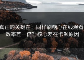 真正的关键在：同样刷糖心在线观看，效率差一倍？核心差在卡顿原因