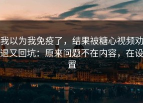 我以为我免疫了，结果被糖心视频劝退又回坑：原来问题不在内容，在设置