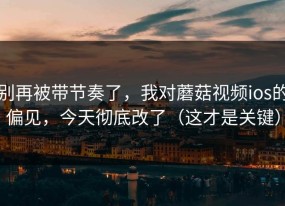 别再被带节奏了，我对蘑菇视频ios的偏见，今天彻底改了（这才是关键）