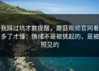 我踩过坑才敢提醒，蘑菇视频官网看多了才懂：情绪不是被挑起的，是被照见的