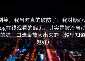 别笑，我当时真的破防了：我对糖心vlog在线观看的偏见，其实是被冷启动的第一口流量放大出来的（越早知道越好）
