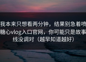 我本来只想看两分钟，结果别急着喷糖心vlog入口官网，你可能只是故事线没调对（越早知道越好）