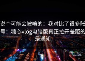 说个可能会被喷的：我对比了很多账号：糖心vlog电脑版真正拉开差距的是通知