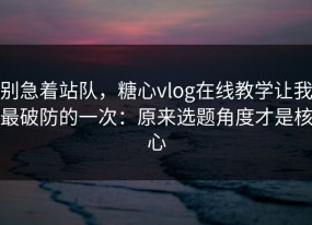 别急着站队，糖心vlog在线教学让我最破防的一次：原来选题角度才是核心